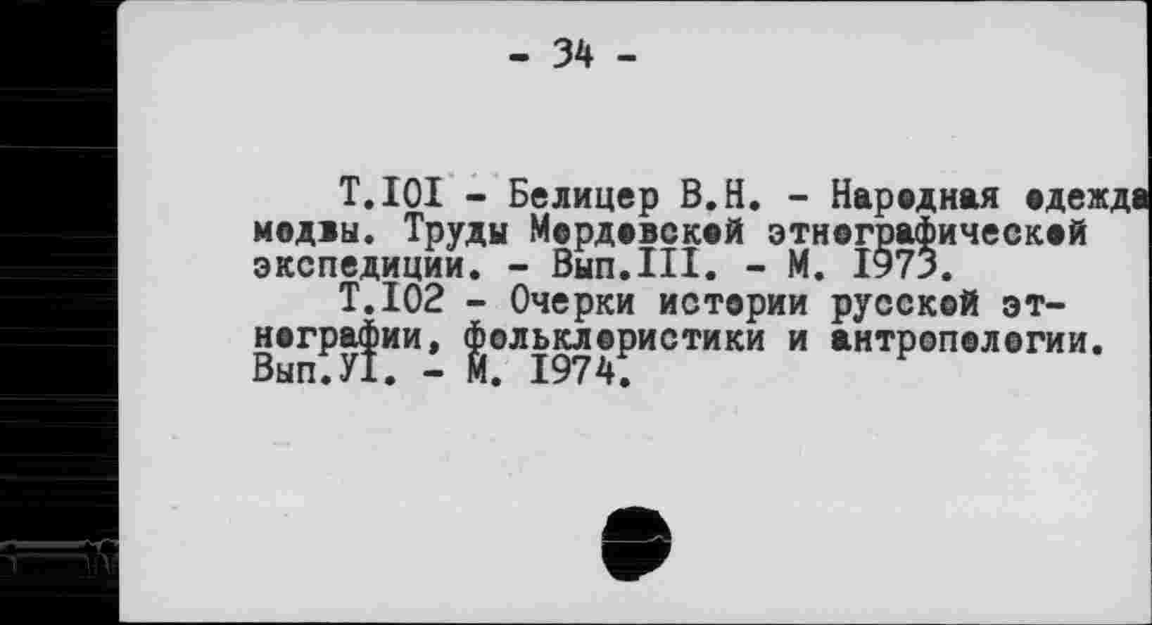 ﻿- 34 -
T.lOI - Белицер B.H. - Народная одежде модаы. Труды Мордовской этнографическая экспедиции. - Вып.Ш. - М. 1973.
T.I02 - Очерки истории русской этнографии, фольклористики и антропологии.